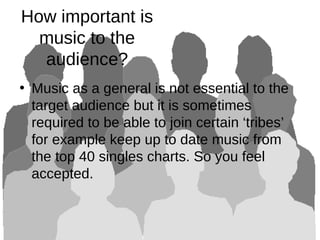 How important is
music to the
audience?
• Music as a general is not essential to the
target audience but it is sometimes
required to be able to join certain ‘tribes’
for example keep up to date music from
the top 40 singles charts. So you feel
accepted.