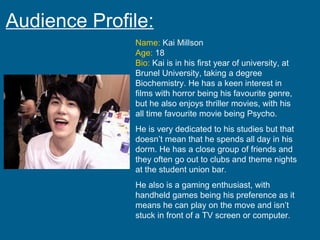 Audience Profile: Name:  Kai Millson Age:  18 Bio:  Kai is in his first year of university, at Brunel University, taking a degree Biochemistry. He has a keen interest in films with horror being his favourite genre, but he also enjoys thriller movies, with his all time favourite movie being Psycho. He is very dedicated to his studies but that doesn’t mean that he spends all day in his dorm. He has a close group of friends and they often go out to clubs and theme nights at the student union bar. He also is a gaming enthusiast, with handheld games being his preference as it means he can play on the move and isn’t stuck in front of a TV screen or computer. 