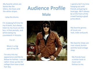Audience Profile I spend a lot f my time hanging out with friends and going to local gigs. We’ll always be at the front of the crowd having a good jump about. My favorite artists are bands like the killers, the hives and the white stripes. Male I play the drums. I’m studying full time for my A levels, but always listen to my music on the bus, in free periods, and whilst doing my coursework in lessons. My favorite genres of music are rock, indie and punk. I’m 17. My favorite shops are river island, burton and the local vintage shop. Music is a big part of my life. I’m very into my appearance and like to follow he fashion. I would rather show up late for college than have a bad hair day. My friends have a similar taste in music and fashion to me. 