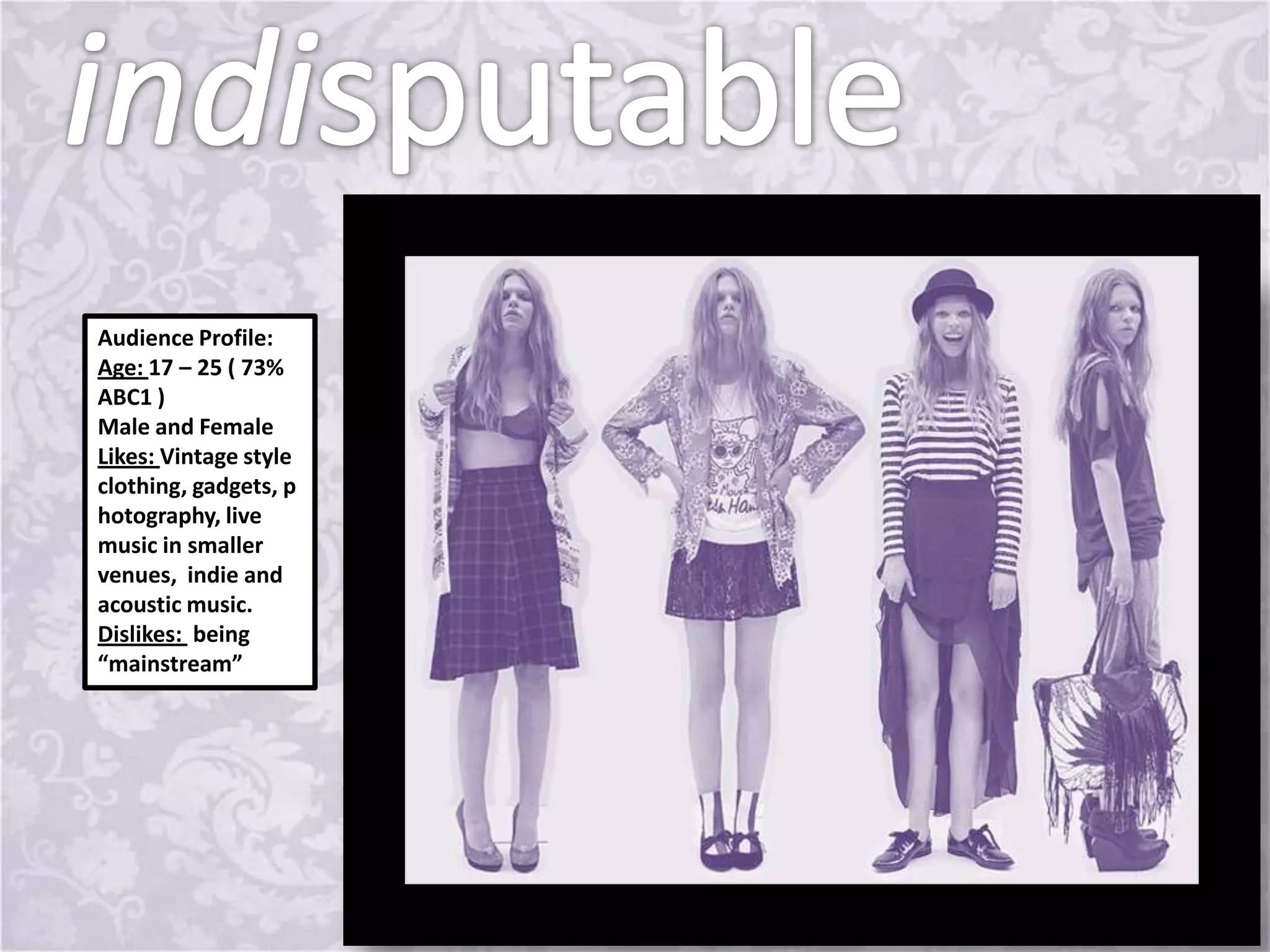 Audience Profile:
Age: 17 – 25 ( 73%
ABC1 )
Male and Female
Likes: Vintage style
clothing, gadgets, p
hotography, live
music in smaller
venues, indie and
acoustic music.
Dislikes: being
“mainstream”