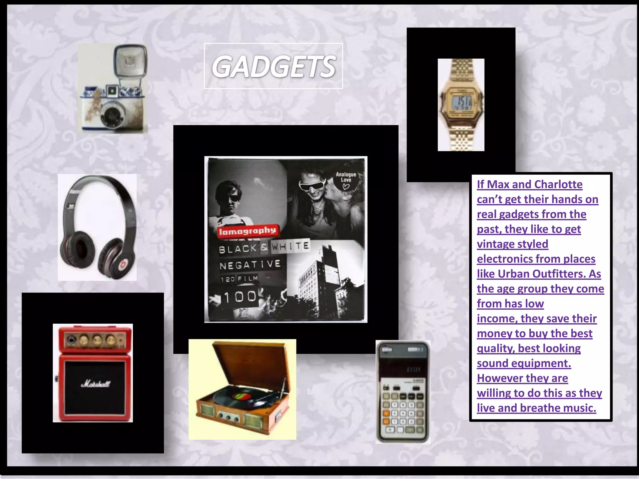 If Max and Charlotte
can’t get their hands on
real gadgets from the
past, they like to get
vintage styled
electronics from places
like Urban Outfitters. As
the age group they come
from has low
income, they save their
money to buy the best
quality, best looking
sound equipment.
However they are
willing to do this as they
live and breathe music.