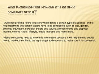 WHAT IS AUDIENCE PROFILING AND WHY DO MEDIA
    COMPANIES NEED IT        ?

- Audience profiling refers to factors which define a certain type of audience and to
help determine this certain factors have to be considered such as age, gender,
ethnicity, education, sexuality, beliefs and values, annual income and disposal
income, cinema habits, lifestyle, media interests and many more.

-Media companies need to know this information because it will help them to decide
how to market their film to the right target audience and to make sure it is successful.
 