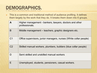 DEMOGRAPHICS.
   This is a common and traditional method of audience profiling. It defines
    them largely by the work that they do. It breaks them down into 6 groups.
    A        Higher management - bankers, lawyers, doctors and other
             professionals.

    B        Middle management – teachers, graphic designers etc.


    C1       Office supervisors, junior managers, nurses (White collar people)


    C2       Skilled manual workers, plumbers, builders (blue collar people)


    D        Semi skilled and unskilled manual workers


    E        Unemployed, students, pensioners, casual workers.
 