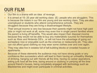 OUR FILM
   Our film is a drama with an idea of revenge.
   It is aimed at 15- 25 year old working class (E) people who are strugglers. This
    is because the rioters in our film are young and are working class. They are also
    unemployed or students who attend comprehensive schools. They are
    strugglers because they are living a disadvantaged lifestyle.
   Their annual income is very low because their parents might not have high paid
    jobs or might not work at all, some may even live in single parent families where
    the parent is living off benefits. This would also impact their disposal income
    because they would not be able to buy any materialistic luxuries for themselves
    such as Xbox and Nintendo DS’s , or will not have the advantage of going out
    someplace nice or enjoyable such as the cinemas or restaurants etc. They also
    can not afford good clothing so may wear some clothes over and over again.
   They may also live in estates full of tall building blocks or crowded houses or
    apartments.
   Because of these elements the audience may not have strong goals or any
    confidence like succeeders which will lead to them having an unhealthy lifestyle
    of drinking, hanging out with friends all the time, having no career aspirations,
    eating junk food all the time, lazing around or clubbing or partying all the time
    around friend’s houses, being completely engaged with technology such as
    Blackberries and might even participate in criminal activities.
 
