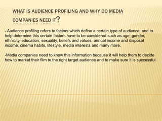 WHAT IS AUDIENCE PROFILING AND WHY DO MEDIA
    COMPANIES NEED IT        ?
- Audience profiling refers to factors which define a certain type of audience and to
help determine this certain factors have to be considered such as age, gender,
ethnicity, education, sexuality, beliefs and values, annual income and disposal
income, cinema habits, lifestyle, media interests and many more.

-Media companies need to know this information because it will help them to decide
how to market their film to the right target audience and to make sure it is successful.
 