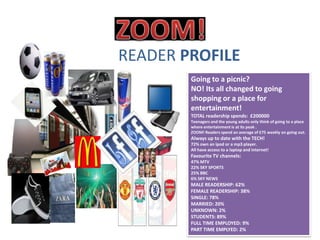 READER PROFILE
        Going to a picnic?
        NO! Its all changed to going
        shopping or a place for
        entertainment!
        TOTAL readership spends: £200000
        Teenagers and the young adults only think of going to a place
        where entertainment is at its peak .
        ZOOM! Readers spend an average of £75 weekly on going out.
        Always up to date with the TECH!
        72% own an ipod or a mp3 player.
        All have access to a laptop and internet!
        Favourite TV channels:
        47% MTV
        22% SKY SPORTS
        25% BBC
        6% SKY NEWS
        MALE READERSHIP: 62%
        FEMALE READERSHIP: 38%
        SINGLE: 78%
        MARRIED: 20%
        UNKNOWN: 2%
        STUDENTS: 89%
        FULL TIME EMPLOYED: 9%
        PART TIME EMPLYED: 2%
 