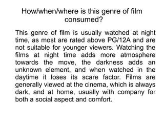 How/when/where is this genre of film
            consumed?
This genre of film is usually watched at night
time, as most are rated above PG/12A and are
not suitable for younger viewers. Watching the
films at night time adds more atmosphere
towards the move, the darkness adds an
unknown element, and when watched in the
daytime it loses its scare factor. Films are
generally viewed at the cinema, which is always
dark, and at home, usually with company for
both a social aspect and comfort.
 