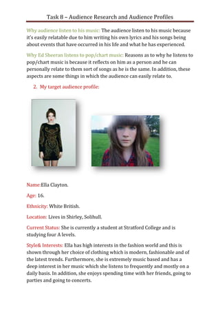 Task 8 – Audience Research and Audience Profiles

Why audience listen to his music: The audience listen to his music because
it’s easily relatable due to him writing his own lyrics and his songs being
about events that have occurred in his life and what he has experienced.

Why Ed Sheeran listens to pop/chart music: Reasons as to why he listens to
pop/chart music is because it reflects on him as a person and he can
personally relate to them sort of songs as he is the same. In addition, these
aspects are some things in which the audience can easily relate to.

   2. My target audience profile:




Name:Ella Clayton.

Age: 16.

Ethnicity: White British.

Location: Lives in Shirley, Solihull.

Current Status: She is currently a student at Stratford College and is
studying four A levels.

Style& Interests: Ella has high interests in the fashion world and this is
shown through her choice of clothing which is modern, fashionable and of
the latest trends. Furthermore, she is extremely music based and has a
deep interest in her music which she listens to frequently and mostly on a
daily basis. In addition, she enjoys spending time with her friends, going to
parties and going to concerts.
 