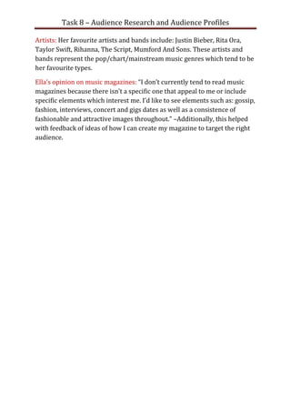 Task 8 – Audience Research and Audience Profiles

Artists: Her favourite artists and bands include: Justin Bieber, Rita Ora,
Taylor Swift, Rihanna, The Script, Mumford And Sons. These artists and
bands represent the pop/chart/mainstream music genres which tend to be
her favourite types.

Ella’s opinion on music magazines: “I don’t currently tend to read music
magazines because there isn’t a specific one that appeal to me or include
specific elements which interest me. I’d like to see elements such as: gossip,
fashion, interviews, concert and gigs dates as well as a consistence of
fashionable and attractive images throughout.” –Additionally, this helped
with feedback of ideas of how I can create my magazine to target the right
audience.
 