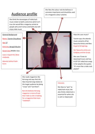 She likes the colour red she believes it
                                                           connotes importance and should be used
             Audience profile                              on a magazine colour scheme.

          She think the stereotypes of indie/rock
          music relate to Goths and emos which isn’t
          true she would like a magazine aimed at
          people who aren’t emos and Goths but still
          enjoy indie music


General Background                                                                                How she uses music?

Name: Tasnim Choudhary                                                                            Tasnim says she attends
                                                                                                  music concerts of her
Age:17                                                                                            favourite Artists and likes
Ethnicity: Bengali Muslim                                                                         to go to Cd signings.

Social class:Middle class                                                                         Her favourite artists are
                                                                                                  Coldplay and the Script.
Lives in Spark hill, West
midlands.                                                                                         She uses iTunes to
                                                                                                  download music and has
Attends Solihull Sixth                                                                            A LOT OF indie/rock songs
Form                                                                                              in her playlist she quotes
                                                                                                  “it’s more like a indie rock
                                                                                                  playlist”



                            She reads magazines like
                            Kerrang and says that she
                            likes how Kerrang relates to
                                                                           Interests:
                            the target audience by being
                            “crazy” and “out there”.                       She likes to “jam” to
                                                                           indie/rock music she
                            But she believes Kerrang
                                                                           also thinks indie/rock is
                            magazine is more of rock
                                                                           essential for when she
                            than indie so she is looking
                                                                           is calm or depressed.
                            for a magazine that more
                            “indiefied”.
 