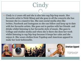 Cindy
 Cindy is 17 years old and she is also into rap/hip-hop music. Her

favourite artist is Nicki Minaj and she goes to all the concerts she has
because she is a massive fan. She uses social media sites like
twitter, Facebook and Instagram so she can follow and keep up to date
with her favourite artists. She goes out to parties with her friends and
drinks whilst listening to her favourite style of music. She goes to
Collage and studies media and when she is there she does her work
whilst listening to rap/hip-hop because it keeps her calm and she
enjoys it. She wears clothes from Topshop and American apparel to
make her look fashionable.

 