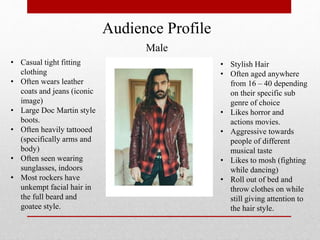 Audience Profile
Male
• Casual tight fitting
clothing
• Often wears leather
coats and jeans (iconic
image)
• Large Doc Martin style
boots.
• Often heavily tattooed
(specifically arms and
body)
• Often seen wearing
sunglasses, indoors
• Most rockers have
unkempt facial hair in
the full beard and
goatee style.
• Stylish Hair
• Often aged anywhere
from 16 – 40 depending
on their specific sub
genre of choice
• Likes horror and
actions movies.
• Aggressive towards
people of different
musical taste
• Likes to mosh (fighting
while dancing)
• Roll out of bed and
throw clothes on while
still giving attention to
the hair style.
 