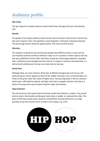 Audience profile 
Age range: 
The age range of my target audience would stretch from teenage (13) up to mid twenties 
(25) 
Gender: 
The gender of my target audience would mainly consist of male as they tend to listen to hip-hop 
more however there still would be a small proportion of females listening to hip-hop. 
The percentage divison would be approximately 75% male and 25% female 
Ethnicity: 
The audience could be of any race because people have different tastes in music but the 
vast majority would be of African-American origin as it in countries in those regions that hip 
hop was established. On the other hand there would be a fairly large proportion of people 
from a white/caucasion background that listen to it. However statistics show that there is a 
half and half split between the two races that listen to hip-hop. 
Social class: 
Although there are many listeners of hip-hop of different backgrounds and classes, this 
particular genre mainly appeals to those of the middle and lower class as they feel they can 
relate to the genre more than those of higher class. Hip-hop originated in African countries 
which were suffering from poverty and high crime rates so people turned to hip-hop as a 
means of escape and a way of expressing their anger and emotion. 
Type of person: 
The sort of person that would listen to hip-hop would most likely be a student. They would 
tend to shop in fashionable and designer retail stores in ordder to replicate their idols. The 
genre of film they would watch would be action/thriller and possibly horror as a large 
quantity of rap lyrics tend to focus on these sort of topics e.g. crime. 
