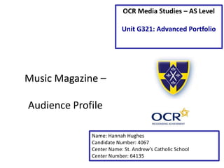OCR Media Studies – AS Level 
Unit G321: Advanced Portfolio 
Music Magazine – 
Audience Profile 
Name: Hannah Hughes 
Candidate Number: 4067 
Center Name: St. Andrew’s Catholic School 
Center Number: 64135 
 