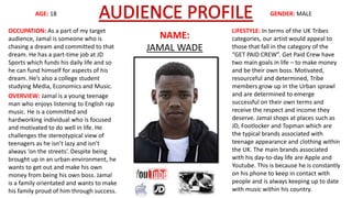 AGE: 18 GENDER: MALE 
NAME: 
JAMAL WADE 
OCCUPATION: As a part of my target 
audience, Jamal is someone who is 
chasing a dream and committed to that 
dream. He has a part-time job at JD 
Sports which funds his daily life and so 
he can fund himself for aspects of his 
dream. He’s also a college student 
studying Media, Economics and Music. 
OVERVIEW: Jamal is a young teenage 
man who enjoys listening to English rap 
music. He is a committed and 
hardworking individual who is focused 
and motivated to do well in life. He 
challenges the stereotypical view of 
teenagers as he isn’t lazy and isn’t 
always ‘on the streets’. Despite being 
brought up in an urban environment, he 
wants to get out and make his own 
money from being his own boss. Jamal 
is a family orientated and wants to make 
his family proud of him through success. 
LIFESTYLE: In terms of the UK Tribes 
categories, our artist would appeal to 
those that fall in the category of the 
“GET PAID CREW”. Get Paid Crew have 
two main goals in life – to make money 
and be their own boss. Motivated, 
resourceful and determined, Tribe 
members grow up in the Urban sprawl 
and are determined to emerge 
successful on their own terms and 
receive the respect and income they 
deserve. Jamal shops at places such as 
JD, Footlocker and Topman which are 
the typical brands associated with 
teenage appearance and clothing within 
the UK. The main brands associated 
with his day-to-day life are Apple and 
Youtube. This is because he is constantly 
on his phone to keep in contact with 
people and is always keeping up to date 
with music within his country. 
