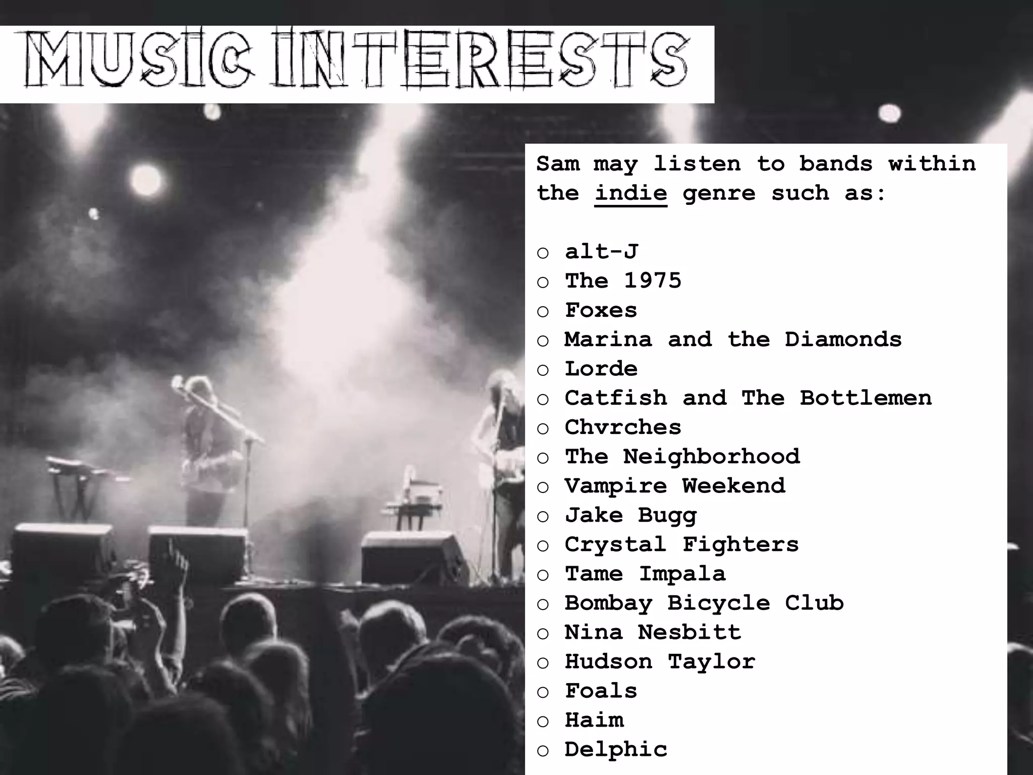 Sam may listen to bands within
the indie genre such as:
o alt-J
o The 1975
o Foxes
o Marina and the Diamonds
o Lorde
o Catfish and The Bottlemen
o Chvrches
o The Neighborhood
o Vampire Weekend
o Jake Bugg
o Crystal Fighters
o Tame Impala
o Bombay Bicycle Club
o Nina Nesbitt
o Hudson Taylor
o Foals
o Haim
o Delphic
 