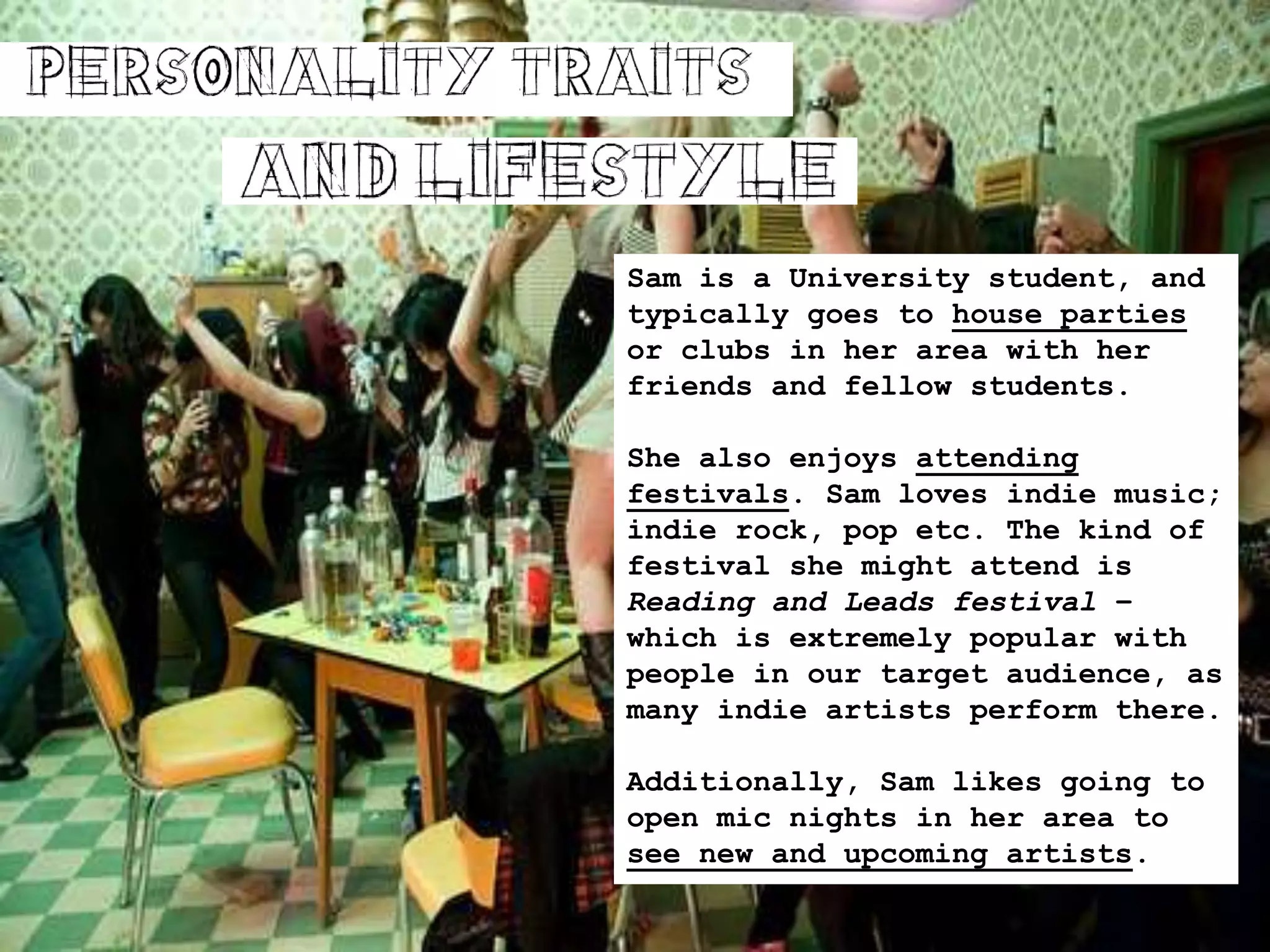 Sam is a University student, and
typically goes to house parties
or clubs in her area with her
friends and fellow students.
She also enjoys attending
festivals. Sam loves indie music;
indie rock, pop etc. The kind of
festival she might attend is
Reading and Leads festival –
which is extremely popular with
people in our target audience, as
many indie artists perform there.
Additionally, Sam likes going to
open mic nights in her area to
see new and upcoming artists.
 