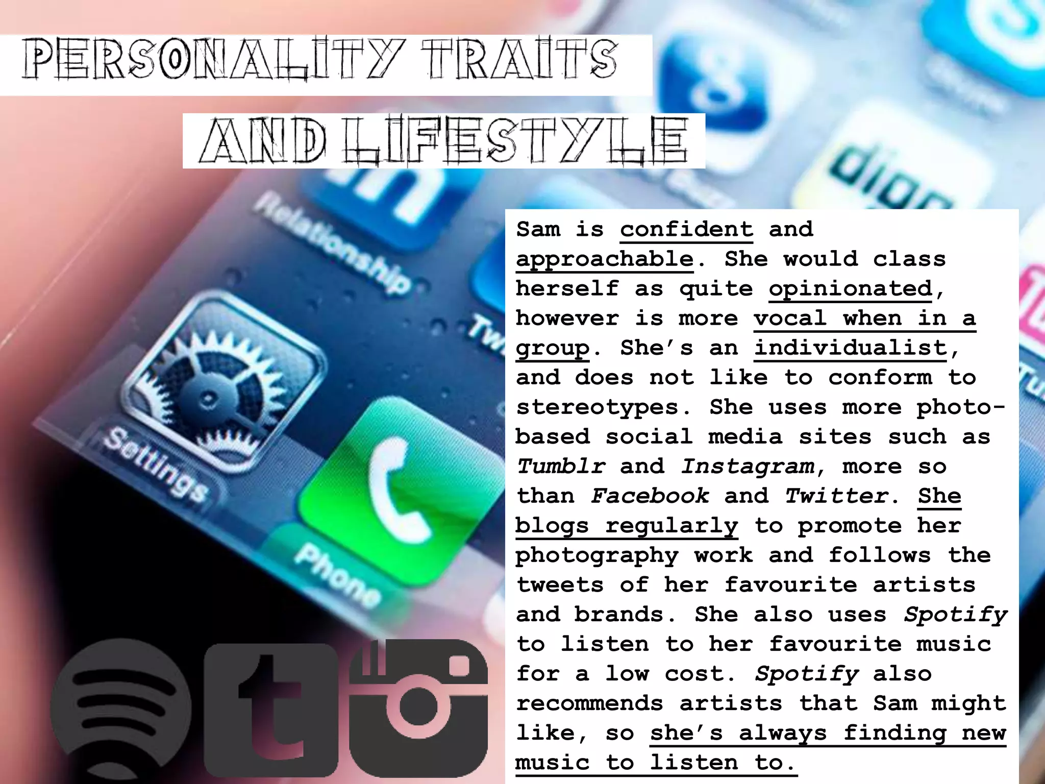 Sam is confident and
approachable. She would class
herself as quite opinionated,
however is more vocal when in a
group. She’s an individualist,
and does not like to conform to
stereotypes. She uses more photo-
based social media sites such as
Tumblr and Instagram, more so
than Facebook and Twitter. She
blogs regularly to promote her
photography work and follows the
tweets of her favourite artists
and brands. She also uses Spotify
to listen to her favourite music
for a low cost. Spotify also
recommends artists that Sam might
like, so she’s always finding new
music to listen to.
 