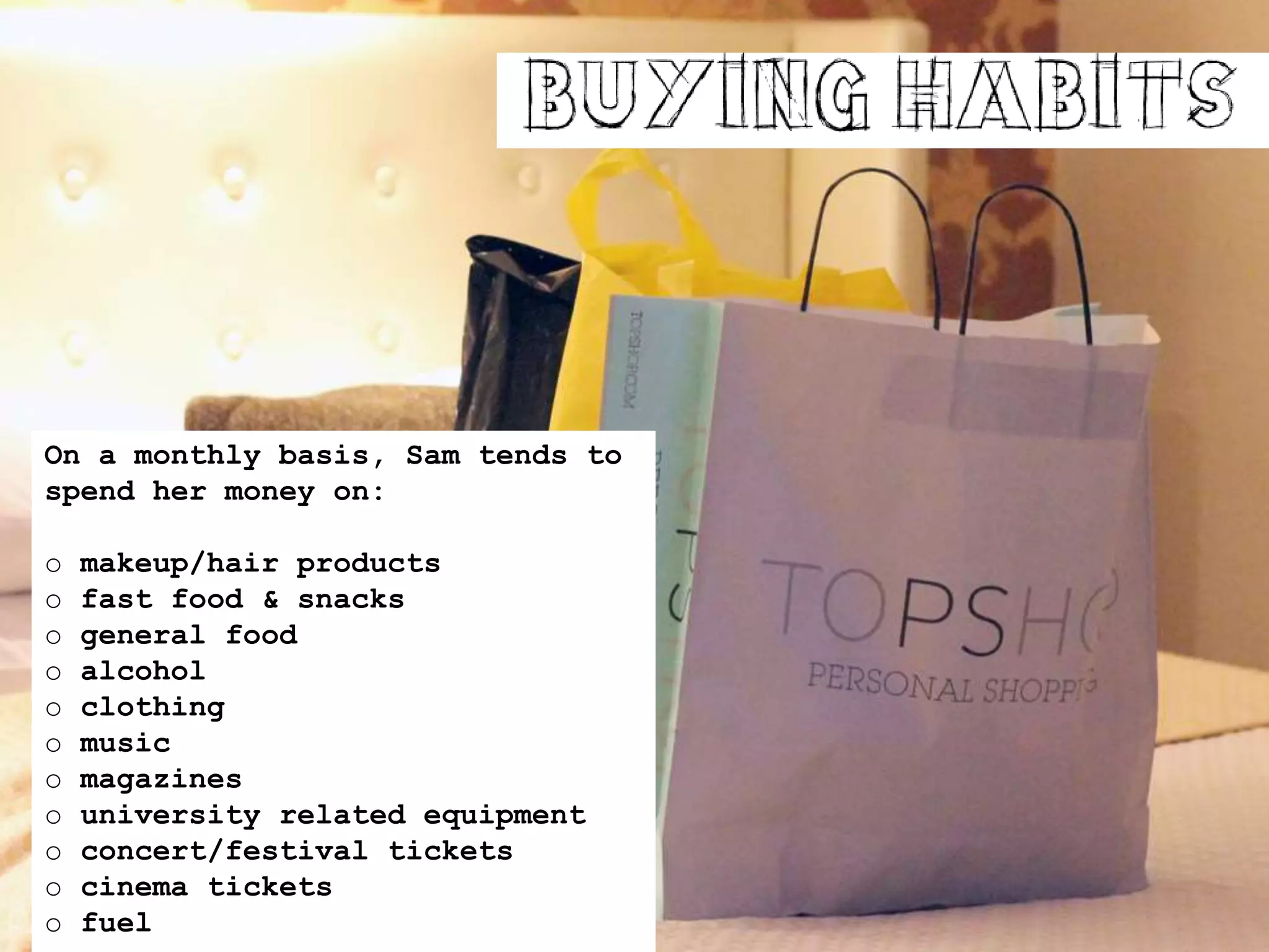 On a monthly basis, Sam tends to
spend her money on:
o makeup/hair products
o fast food & snacks
o general food
o alcohol
o clothing
o music
o magazines
o university related equipment
o concert/festival tickets
o cinema tickets
o fuel
 