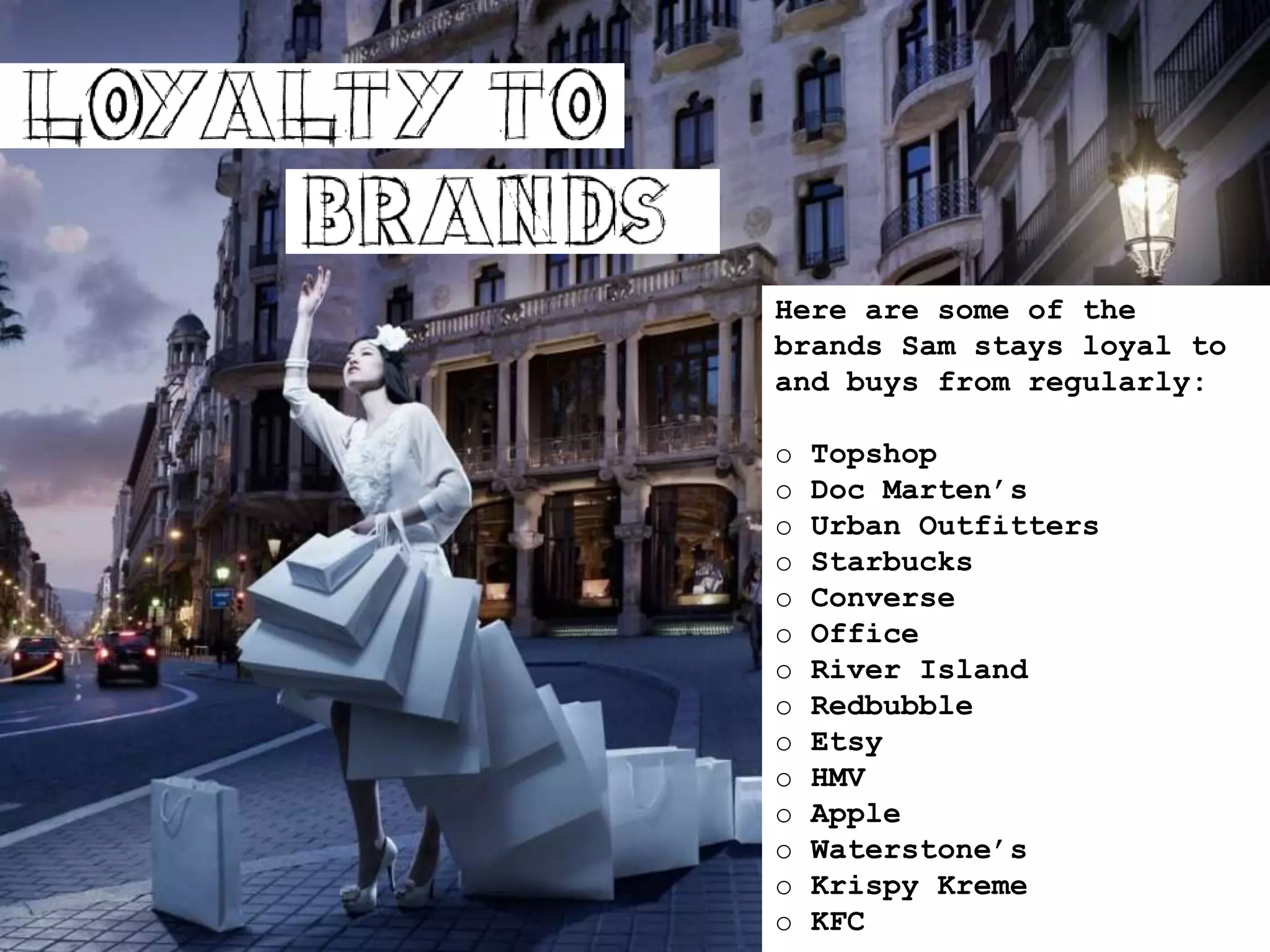 Here are some of the
brands Sam stays loyal to
and buys from regularly:
o Topshop
o Doc Marten’s
o Urban Outfitters
o Starbucks
o Converse
o Office
o River Island
o Redbubble
o Etsy
o HMV
o Apple
o Waterstone’s
o Krispy Kreme
o KFC
 
