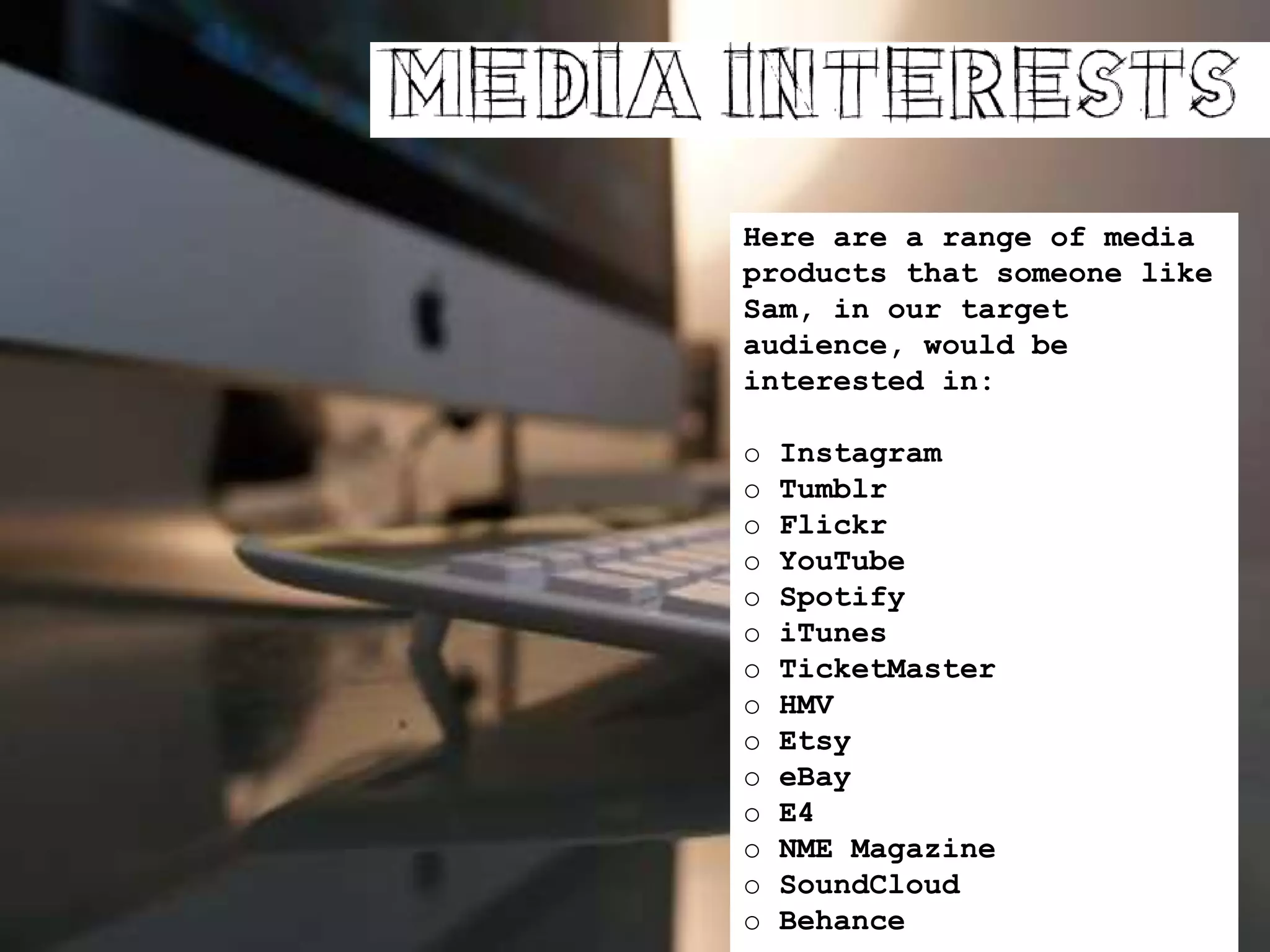 Here are a range of media
products that someone like
Sam, in our target
audience, would be
interested in:
o Instagram
o Tumblr
o Flickr
o YouTube
o Spotify
o iTunes
o TicketMaster
o HMV
o Etsy
o eBay
o E4
o NME Magazine
o SoundCloud
o Behance
 