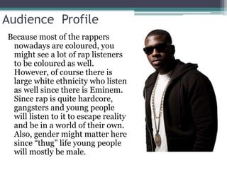 Audience Profile 
Because most of the rappers 
nowadays are coloured, you 
might see a lot of rap listeners 
to be coloured as well. 
However, of course there is 
large white ethnicity who listen 
as well since there is Eminem. 
Since rap is quite hardcore, 
gangsters and young people 
will listen to it to escape reality 
and be in a world of their own. 
Also, gender might matter here 
since “thug” life young people 
will mostly be male. 
