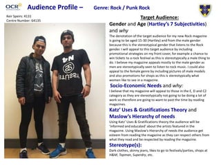 Audience Profile – Genre: Rock / Punk Rock
Target Audience:
Gender and Age (Hartley’s 7 Subjectivities)
and why
The denotation of the target audience for my new Rock magazine
is going to be aged 15-30 (Hartley) and from the male gender
because this is the stereotypical gender that listens to the Rock
gender. I will appeal to this target audience by including
promotional strategies on my front cover, for example a chance to
win tickets to a rock festival as this is stereotypically a male thing to
do. I believe my magazine appeals mostly to the male gender as
men are stereotypically seen to listen to rock music. I could also
appeal to the female genre by including pictures of male models
and also promotions for shops as this is stereotypically what
women like to see in a magazine.
Socio-Economic Needs and why:
I believe that my magazine will appeal to those in the E, D and C2
category as they are stereotypically not going to be doing a lot of
work so therefore are going to want to past the time by reading
magazines.
Katz’ Uses & Gratifications Theory and
Maslow’s Hierarchy of needs
Using Katz’ Uses & Gratifications theory the audience will be
‘informed and educated’ about the artists featured in the
magazine. Using Maslow's Hierarchy of needs the audience get
esteem from reading the magazine as they can respect others from
what they read and be respected by reading the magazine.
Stereotype(s):
Dark clothes, skinny jeans, likes to go to festivals/parties, shops at
H&M, Topman, Superdry, etc.
Picture needed
Keir Speirs: 4131
Centre Number: 64135
 