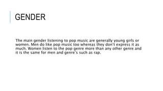 GENDER
The main gender listening to pop music are generally young girls or
women. Men do like pop music too whereas they don’t express it as
much. Women listen to the pop genre more than any other genre and
it is the same for men and genre’s such as rap.
 