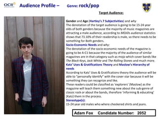 Audience Profile – Genre: rock/pop
Target Audience:
Gender and Age (Hartley’s 7 Subjectivities) and why
The denotation of the target audience is going to be 15-24 year
olds of both genders because the majority of music magazines are
attracting a male audience, according to MOJOs audience statistics
shows that 73.10% of their readership is male, so there needs to be
something for Both genders.
Socio-Economic Needs and why:
The denotation of the socio-economic needs of the magazine is
going to be A-C1 because the majority of the audience of similar
magazines are in that category such as mojo which cover bands like
The Black Keys, Jack White and The Rolling Stones and much more.
Katz’ Uses & Gratifications Theory and Maslow’s Hierarchy of
needs
According to Katz’ Uses & Gratifications theory the audience will be
able to “personally identify” with the cover star because it will be
something they can recognize and like.
These readers could be classified as ‘explorers’ (Maslow) as the
magazine will teach them something new about the sub-genre of
classic rock or about the bands, therefore ‘informing & educating’
(Katz) them in the process.
Stereotype(s):
15-24 year old males who where checkered shirts and jeans.
Adam Fox Candidate Number: 2052
 