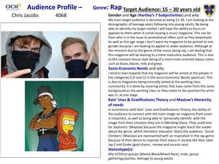 Audience Profile – Genre: Rap Target Audience: 15 – 30 years old
Gender and Age (Hartley’s 7 Subjectivities) and why
My main target audience is denoted as being 15-30. I am looking at the
demographic of teenage years following into young adults. By being
able to identify my target market I will have the ability to focus on
appeals to them when it comes buying a music magazine. This can be
from who is in the issue to promotional offers such as free downloads.
As well as this age range I don’t want my magazine to be pinned to one
gender because I am looking to appeal to wider audience. Although at
the moment due to the genre of the music being rap, I am feeling that
this magazine will be leaning to a more masculine audience. This is due
to the constant house style being of a more male oriented layout colors
such as blues, blacks, reds and greys.
Socio-Economic Needs and why:
I tend to lean towards that my magazine will be aimed at the people in
the categories E,D and C2 in the Socio-Economic Needs spectrum. This
is due to magazines being normally aimed at the working class
community. It is done by covering artists that have come from the same
background as the working class so they relate to the position the artist
was in, at one stage.
Katz’ Uses & Gratifications Theory and Maslow’s Hierarchy
of needs
In accordance with Katz’ Uses and Gratifications Theory, the ability of
the audience to connect with the main image on magazine front cover
is important, as well as being able to ‘personally identify’ with the
image from their situation they are in (Working Class). They could also
be ‘explorers’ (Maslow) because the magazine might teach the reader
about the genre, which therefore ‘educates’ (Katz) the audience. ‘Social
Climbers’ (Maslow) are represented with an inspiration in the rap genre
because of their desire to improve their status in society like their idols
Jay-Z and Drake (gold chains , money and muscle cars)
Stereotype(s):
Mix of Ethnic groups (Mainly Black/Mixed Race), male, group
gatherings/parties, teenage to young adults.
Chris Jacobs 4068
 