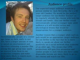 Audience profile:
Our expected target audience would be a
person similar to Jack McCarthy. He’s a 22
year old l banker. He would be the perfect
target audience for out thriller ‘Extinct’ as
he regularly attends the cinema with both his
friends and family. Also our thriller would
stereotypically attract a younger male adult
audience a it will involve action and
physiological drama that would be
inappropriate for a younger audience.
Another reason that a younger adult such as
jack would be an appropriate target audience
for out thriller is the fact that he is more
likely to speak out about our thriller
positively on a social network than someone
of an older age. This means that GPM
productions will gain free promotion and
similar people to Jack whom also have some
disposable income are more likely to go to
the cinema and watch our film.
Stereotypically, people of a similar
age range as Jack, early to mid
20s, have a larger amount of time
to spend on entertainment and
therefore releasing a popular film
among this age group may spark
an interest from them in our
production company and make
them more likely to watch more
GPM production films
 