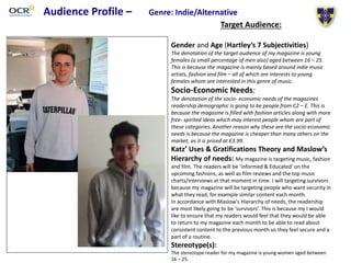 Audience Profile – Genre: Indie/Alternative
Target Audience:
Gender and Age (Hartley’s 7 Subjectivities)
The denotation of the target audience of my magazine is young
females (a small percentage of men also) aged between 16 – 25.
This is because the magazine is mainly based around indie music
artists, fashion and film – all of which are interests to young
females whom are interested in this genre of music.
Socio-Economic Needs:
The denotation of the socio- economic needs of the magazines
readership demographic is going to be people from C2 – E. This is
because the magazine is filled with fashion articles along with more
free- spirited ideas which may interest people whom are part of
these categories. Another reason why these are the socio-economic
needs is because the magazine is cheaper than many others on the
market, as it is priced at £3.99.
Katz’ Uses & Gratifications Theory and Maslow’s
Hierarchy of needs: My magazine is targeting music, fashion
and film. The readers will be ‘informed & Educated’ on the
upcoming fashions, as well as film reviews and the top music
charts/interviews at that moment in time. I will targeting survivors
because my magazine will be targeting people who want security in
what they read, for example similar content each month.
In accordance with Maslow's Hierarchy of needs, the readership
are most likely going to be ‘survivors’. This is because my I would
like to ensure that my readers would feel that they would be able
to return to my magazine each month to be able to read about
consistent content to the previous month so they feel secure and a
part of a routine.
Stereotype(s):
The stereotype reader for my magazine is young women aged between
16 – 25.
 