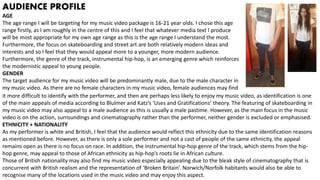 AUDIENCE PROFILE
AGE
The age range I will be targeting for my music video package is 16-21 year olds. I chose this age
range firstly, as I am roughly in the centre of this and I feel that whatever media text I produce
will be most appropriate for my own age range as this is the age range I understand the most.
Furthermore, the focus on skateboarding and street art are both relatively modern ideas and
interests and so I feel that they would appeal more to a younger, more modern audience.
Furthermore, the genre of the track, instrumental hip-hop, is an emerging genre which reinforces
the modernistic appeal to young people.
GENDER
The target audience for my music video will be predominantly male, due to the male character in
my music video. As there are no female characters in my music video, female audiences may find
it more difficult to identify with the performer, and then are perhaps less likely to enjoy my music video, as identification is one
of the main appeals of media according to Blulmer and Katz’s ‘Uses and Gratifications’ theory. The featuring of skateboarding in
my music video may also appeal to a male audience as this is usually a male pastime. However, as the main focus in the music
video is on the action, surroundings and cinematography rather than the performer, neither gender is excluded or emphasised.
ETHNICITY + NATIONALITY
As my performer is white and British, I feel that the audience would reflect this ethnicity due to the same identification reasons
as mentioned before. However, as there is only a sole performer and not a cast of people of the same ethnicity, the appeal
remains open as there is no focus on race. In addition, the instrumental hip-hop genre of the track, which stems from the hip-
hop genre, may appeal to those of African ethnicity as hip-hop’s roots lie in African culture.
Those of British nationality may also find my music video especially appealing due to the bleak style of cinematography that is
concurrent with British realism and the representation of ‘Broken Britain’. Norwich/Norfolk habitants would also be able to
recognise many of the locations used in the music video and may enjoy this aspect.
 