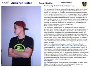 Audience Profile – Genre: Hip Hop Target Audience:
Gender and Age (Hartley’s 7 Subjectivities) and why
The denotation of the target audience for my magazine will be aimed at the
male gender as many hip hop magazines feature black artists of the male
gender. 78% of readers for XXL are of the male gender with a staggering fact
of 67% being African Americans. This is a prime example of why my magazine
will be aimed at these target groups as they are drawn towards the hip hop
genre. My magazine will be aimed at people within the age bracket of 18-26
years old. The reason for me aiming my magazine at this specific age group is
due to the fact that the group is modern, broad and hip hop aims at younger
adults as the genre has broken into the music world for approximately 25
years therefore appeals to those of a younger age.
Socio-Economic Needs and why:
The appearance and features of my magazine imply that this magazine is
primarily aimed at those of high wealth or those who admire wealth based on
the stereotypes associated to hip hop culture which is dominated by bling,
cash, possessions and meeting girls therefore is appealing to those of the
ambitious category and also aims at the male gender due to this upbeat and
female dominated lifestyle. Therefore my magazine will be aimed at those of
class A or B as they are able to relate to this high class lifestyle full of jewelry
and cash however this could also aim at those of class C1-3 as many hip hop
artist came from a poor background encouraging people of a lower class to
admire the genre.
Katz’ Uses & Gratifications Theory and Maslow’s Hierarchy of needs
The prime target audience for Maslow's Hierarchy of Needs targeted by my
magazine would be ‘Explorers’ due to the fact that over the last 20 years hip
hop has had a massive breakthrough and has changed social media in many
ways and ‘explorers’ read magazines based on this purpose and this also
attracts ‘social climbers’ as they are attracted into the hip-hop lifestyle such as
bling, driving flash cars and meeting girls in which youngsters admire. The
method used for Katz’ theory is by targeting those in the ‘diversion’ section as
readers attract themselves to the music, artists and culture implied by this
hip-hop magazine and all hip hop magazines.
Stereotype(s):
My magazine is aimed at African American males between the age of 18 and
26 years old as Hip hop is a modern genre that appeals to a younger
generation of an African American background
 