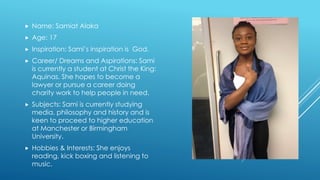  Name: Samiat Alaka
 Age: 17
 Inspiration: Sami’s inspiration is God.
 Career/ Dreams and Aspirations: Sami
is currently a student at Christ the King:
Aquinas. She hopes to become a
lawyer or pursue a career doing
charity work to help people in need.
 Subjects: Sami is currently studying
media, philosophy and history and is
keen to proceed to higher education
at Manchester or Birmingham
University.
 Hobbies & Interests: She enjoys
reading, kick boxing and listening to
music.
 