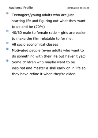 Audience Profile 02/11/2015 00:01:00
Teenagers/young adults who are just
starting life and figuring out what they want
to do and be (70%)
40/60 male to female ratio – girls are easier
to make the film relatable to for me.
All socio economical classes
Motivated people (even adults who want to
do something with their life but haven’t yet)
Some children who maybe want to be
inspired and master a skill early on in life so
they have refine it when they’re older.
 
