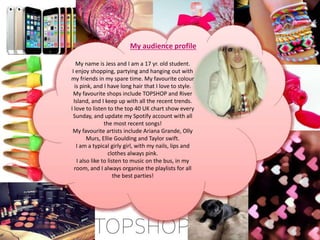 My audience profile
My name is Jess and I am a 17 yr. old student.
I enjoy shopping, partying and hanging out with
my friends in my spare time. My favourite colour
is pink, and I have long hair that I love to style.
My favourite shops include TOPSHOP and River
Island, and I keep up with all the recent trends.
I love to listen to the top 40 UK chart show every
Sunday, and update my Spotify account with all
the most recent songs!
My favourite artists include Ariana Grande, Olly
Murs, Ellie Goulding and Taylor swift.
I am a typical girly girl, with my nails, lips and
clothes always pink.
I also like to listen to music on the bus, in my
room, and I always organise the playlists for all
the best parties!
 
