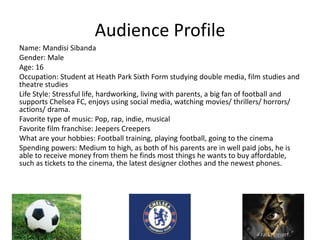 Audience Profile
Name: Mandisi Sibanda
Gender: Male
Age: 16
Occupation: Student at Heath Park Sixth Form studying double media, film studies and
theatre studies
Life Style: Stressful life, hardworking, living with parents, a big fan of football and
supports Chelsea FC, enjoys using social media, watching movies/ thrillers/ horrors/
actions/ drama.
Favorite type of music: Pop, rap, indie, musical
Favorite film franchise: Jeepers Creepers
What are your hobbies: Football training, playing football, going to the cinema
Spending powers: Medium to high, as both of his parents are in well paid jobs, he is
able to receive money from them he finds most things he wants to buy affordable,
such as tickets to the cinema, the latest designer clothes and the newest phones.
 