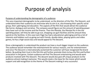 Purpose of analysis
Purpose of understanding the demographic of a audience
This very important demographic to be understood, so the directors of the film, The Descent, and
understand who their audience are and know who to aim it at, also knowing their specific social
group, their upbringing and education. The aspects of the film that would attract the audience
like horror, dialogue and narrative. The company would figure out the amount of spending power
they have such as the income and the finance. Then the lifestyle, the lifestyle fits in the the
spending power, will they be able to go out, shopping use gym facilities and the amount they
spend on the facilities. In this case Liam Page has had a educational upbringing and has a lot of
interests and hobbies such as going out with friends, double dates, playing sports and video
games, he has a high social class and would appeal to The Descent.
Once a demographic is understood the product can have a much bigger impact on the audience.
The audience would remember the entertainment for various reasons, one for entertainment
and since The Descent is internationally acclaimed the customer will have recognized the brand
before. By putting their trust in the film this will further promote them to buy the film and further
association in the genre. Certain audience will find The Descent entertaining and would want
products involved with The Descent. The descent would also give off unique products to the
audience almost making it exclusive. This would create a fan base for the movie which would
support and add recognition to the theme of The Descent making it very successful.
 