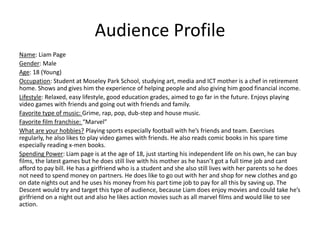 Audience Profile
Name: Liam Page
Gender: Male
Age: 18 (Young)
Occupation: Student at Moseley Park School, studying art, media and ICT mother is a chef in retirement
home. Shows and gives him the experience of helping people and also giving him good financial income.
Lifestyle: Relaxed, easy lifestyle, good education grades, aimed to go far in the future. Enjoys playing
video games with friends and going out with friends and family.
Favorite type of music: Grime, rap, pop, dub-step and house music.
Favorite film franchise: “Marvel”
What are your hobbies? Playing sports especially football with he’s friends and team. Exercises
regularly, he also likes to play video games with friends. He also reads comic books in his spare time
especially reading x-men books.
Spending Power: Liam page is at the age of 18, just starting his independent life on his own, he can buy
films, the latest games but he does still live with his mother as he hasn’t got a full time job and cant
afford to pay bill. He has a girlfriend who is a student and she also still lives with her parents so he does
not need to spend money on partners. He does like to go out with her and shop for new clothes and go
on date nights out and he uses his money from his part time job to pay for all this by saving up. The
Descent would try and target this type of audience, because Liam does enjoy movies and could take he’s
girlfriend on a night out and also he likes action movies such as all marvel films and would like to see
action.
 