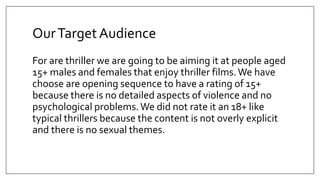 OurTargetAudience
For are thriller we are going to be aiming it at people aged
15+ males and females that enjoy thriller films.We have
choose are opening sequence to have a rating of 15+
because there is no detailed aspects of violence and no
psychological problems.We did not rate it an 18+ like
typical thrillers because the content is not overly explicit
and there is no sexual themes.
 