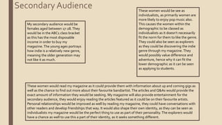 Secondary Audience
My secondary audience would be
females aged between 17-28.They
would be in the ABC1 class bracket
as this has the most disposable
income in order to buy my
magazine. The young ages portrays
how indie is a relatively new genre,
meaning the older generation may
not like it as much.
These women would be see as
individualists, as primarily women are
more likely to enjoy pop music also.
This causes the women within the
demographic to be classed as
individualists as it doesn’t necessarily
fit the norm for them to like the genre.
They could also be seen as explorers
as they could be discovering the indie
genre through my magazine. They
would possibly value difference and
adventure, hence why it can fit the
lower demographic as it can be seen
as applying to students.
These women would read my magazine as it could provide them with information about up and coming gigs as
well as the chance to find out more about their favourite band/artist. The articles and Q&As would provide the
exact amount of information they would be seeking. My magazine will also provide entertainment for the
secondary audience, they would enjoy reading the articles featured as it could be on their favourite artists.
Personal relationships would be improved as well by reading my magazine, they could have conversations with
other readers and develop friendships that way. It would also shape their own identity, as they can be seen as
individualists my magazine would be the perfect thing to use as part of their personality.The explorers would
have a chance as well to use this a part of their identity, as it seeks something different.
 