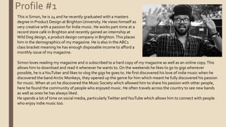Profile #1
This is Simon, he is 24 and he recently graduated with a masters
degree in Product Design at Brighton University. He views himself as
very creative with a passion for Indie music. He works part-time at a
record store café in Brighton and recently gained an internship at
Wild Dog design, a product design company in Brighton.This places
him in the demographics of my magazine. He is also in the ABC1
class bracket meaning he has enough disposable income to afford a
monthly issue of my magazine.
Simon loves reading my magazine and is subscribed to a hard copy of my magazine as well as an online copy.This
allows him to download and read it whenever he wants to. On the weekends he likes to go to gigs whenever
possible, he is aYouTuber and likes to vlog the gigs he goes to. He first discovered his love of indie music when he
discovered the band Arctic Monkeys, they opened up the genre for him which meant he fully discovered his passion
for music.When at uni he discovered the Music Society which allowed him to share his passion with other people,
here he found the community of people who enjoyed music. He often travels across the country to see new bands
as well as ones he has always liked.
He spends a lot of time on social media, particularlyTwitter andYouTube which allows him to connect with people
who enjoy indie music too.
 