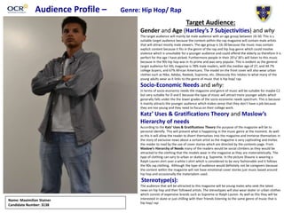 Audience Profile – Genre: Hip Hop/ Rap
Target Audience:
Gender and Age (Hartley’s 7 Subjectivities) and why
The target audience will mainly be male audience with an age group between 16-30. This is s
suitable target audience because the content within the rap magazine will contain male artists
that will attract mostly male viewers. The age group is 16-30 because the music may contain
explicit content because it fits in the genre of the rap and hip hop genre which could involve
violence which is unsuitable for a younger audience and could offend the elderly so therefore it is
perfect for the age I have picked. Furthermore people in their 20’s/ 30’s will listen to this music
because in the 90s hip hop was in its prime and was very popular. This is evident as the general
target audience for XXL magazine is 78% male readers, with the median age of 27, and 44.7%
college buyers, and 67% African Americans. The model on the front cover will also wear urban
clothes such as Nike, Adidas, Reebok, Supreme, etc. Obviously this relates to what many of the
young adults wear as it links to the genre of music that is hip hop/ rap.
Socio-Economic Needs and why:
In terms of socio-economic needs the magazine and genre of music will be suitable for maybe C2
but very suitable for D and E because the type of music will attract more younger adults which
generally falls under the the lower grades of the socio-economic needs spectrum. This is because
it mainly attracts the younger audience which makes sense that they don’t have a job because
they are too young and they need to focus on their college work.
Katz’ Uses & Gratifications Theory and Maslow’s
Hierarchy of needs
According to the Katz’ Uses & Gratifications Theory the purpose of the magazine will be to
personal identify. This will present what is happening in the music genre at the moment. As well
as this it will allow the reader to divert themselves into the magazine and immerse themselves in
the story of exclusive news about a certain artist as the magazine is very captivating and invites
the reader to read by the use of cover stories which are directed by the contents page. From
Maslow’s Hierarchy of Needs many of the readers would be social climbers as they would be
attracted to the clothing that the models wear in the magazine as they are materialistically. The
type of clothing can vary to urban or skater e.g. Supreme. In the picture Shaune is wearing a
Ralph Lauren shirt over a white t-shirt which is considered to be very fashionable and it follows
the 90s rap clothing. Although the type of audience would definitely not be caregivers because
the content within the magazine will not have emotional cover stories just music based around
hip hop and occasionally the materialism used.
Stereotype(s):
The audience that will be attracted to this magazine will be young males who seek the latest
news on hip hop and their followed artists. The stereotypes will also wear skater or urban clothes
which consist of expensive brands such as Supreme or Ralph Lauren. As well as this they will be
interested in skate or just chilling with their friends listening to the same genre of music that is
hip hop/ rap
Name: Maximilian Stainer
Candidate Number: 3138
 
