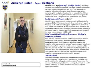 Audience Profile – Genre: Electronic
Gender and Age (Hartley’s 7 Subjectivities) and why
According to Hartley’s 7 subjectivities, the target audience will primarily
be males and some females from ages 16-35. This is because the
magazine will contain information about electronic music which
contains explicit words, therefore this may be unsuitable for children
and offensive for the elderly. The performer in the main image on the
cover usually wears a designer top and Top man jeans with trainers
Socio-Economic Needs and why:
According to the socio-economic needs, this music will be suitable for
category’s C2,D and E because electronic dance music is more appealing
for young adults and teens, as they go to nightclubs more than upper
class bankers and lawyers etc. As well as this, the music advertised may
contain explicit words, which the elderly may find offensive. Therefore, I
will have to make my magazine specifically appealing to only people of
the social-economic classes of C2,D and E.
Katz’ Uses & Gratifications Theory and Maslow’s
Hierarchy of needs
Katz’ Uses and Gratifications theory and Maslow’s Hierarchy of needs
connotes the target audience will able to Personally Identify and
Immerse themselves within the writing within the magazine. My
magazine will be appropriate for people of any ethnicity and suitable for
people who are from any nation. Furthermore, my magazine will be
appealing to mostly men, but also some women who enjoy listening to
electronic music. The age of the reader of my magazine will have to be
15 or over, as the artists who may have interviews contained in the
magazine, create songs which contain explicit language.
Stereotype(s):
The stereotype for a Dj is for him/her to be wearing jeans, designer
trainers and usually a designer t-shirt. Also, some of them wear their
own branded clothes to help advertise themselves. Furthermore, the
expensive clothe that my model will be wearing will portray their wealth
and this will be key, if I want to make them look like a successful
producer or celebrity.
Name: Tom Owen
Candidate Number: 3103
 