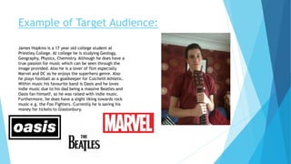 Example of Target Audience:
James Hopkins is a 17 year old college student at
Priestley College. At college he is studying Geology,
Geography, Physics, Chemistry. Although he does have a
true passion for music which can be seen through the
image provided. Also he is a lover of film especially
Marvel and DC as he enjoys the superhero genre. Also
he plays football as a goalkeeper for Culcheth Athletic.
Within music his favourite band is Oasis and he loves
indie music due to his dad being a massive Beatles and
Oasis fan himself, so he was raised with indie music.
Furthermore, he does have a slight liking towards rock
music e.g. the Foo Fighters. Currently he is saving his
money for tickets to Glastonbury.
 