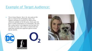 Example of Target Audience:
 This is Claire Pleavin. She is 32, she works at O2.
She is a massive fan of Kasabian, Muse, Foo
Fighters and goes to concerts for these artists
whenever possible at the O2 arena. Every year she
goes to either Glastonbury or Creamfields. She also
has a subscription to Q magazine and has been for
the past few years. She is also a massive film fan
especially towards the superhero genre of both
Marvel and DC.
 