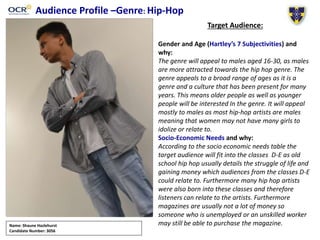 Audience Profile –Genre: Hip-Hop
Target Audience:
Gender and Age (Hartley’s 7 Subjectivities) and
why:
The genre will appeal to males aged 16-30, as males
are more attracted towards the hip hop genre. The
genre appeals to a broad range of ages as it is a
genre and a culture that has been present for many
years. This means older people as well as younger
people will be interested In the genre. It will appeal
mostly to males as most hip-hop artists are males
meaning that women may not have many girls to
idolize or relate to.
Socio-Economic Needs and why:
According to the socio economic needs table the
target audience will fit into the classes D-E as old
school hip hop usually details the struggle of life and
gaining money which audiences from the classes D-E
could relate to. Furthermore many hip hop artists
were also born into these classes and therefore
listeners can relate to the artists. Furthermore
magazines are usually not a lot of money so
someone who is unemployed or an unskilled worker
may still be able to purchase the magazine.Name: Shaune Hazlehurst
Candidate Number: 3056
 