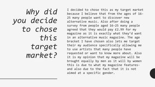 Why did
you decide
to chose
this
target
market?
I decided to chose this as my target market
because I believe that from the ages of 16-
25 many people want to discover new
alternative music. Also after doing a
survey from people aged 16-25 many people
agreed that they would pay £2.99 for my
magazine as it is exactly what they’d want
in an alternative music magazine. The age
bracket I have chosen also lets me target
their my audience specifically allowing me
to use artists that many people have
requested or want to know more about. Also
it is my opinion that my magazine will be
brought equally by men as it will by women
this is due to what my magazine features-
and also due to the fact that it is not
aimed at a specific gender.
 