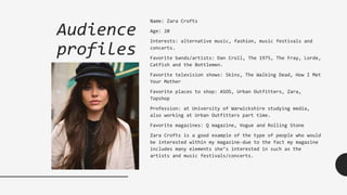 Audience
profiles
Name: Zara Crofts
Age: 20
Interests: alternative music, fashion, music festivals and
concerts.
Favorite bands/artists: Dan Croll, The 1975, The Fray, Lorde,
Catfish and the Bottlemen.
Favorite television shows: Skins, The Walking Dead, How I Met
Your Mother
Favorite places to shop: ASOS, Urban Outfitters, Zara,
Topshop
Profession: at University of Warwickshire studying media,
also working at Urban Outfitters part time.
Favorite magazines: Q magazine, Vogue and Rolling Stone
Zara Crofts is a good example of the type of people who would
be interested within my magazine-due to the fact my magazine
includes many elements she’s interested in such as the
artists and music festivals/concerts.
 